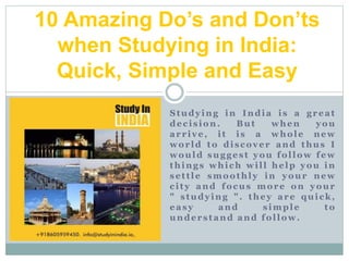 Studying in India is a great
decision. But when you
arrive, it is a whole new
world to discover and thus I
would suggest you follow few
things which will help you in
settle smoothly in your new
city and focus more on your
" studying ". they are quick,
easy and simple to
understand and follow.
10 Amazing Do’s and Don’ts
when Studying in India:
Quick, Simple and Easy
 