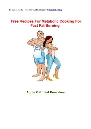 Brought to you By – The Feel Good FatBurners Metabolic Cooking




  Free Recipes For Metabolic Cooking For
            Fast Fat Burning




                    Apple Oatmeal Pancakes
 
