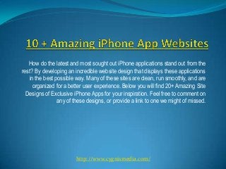 How do the latest and most sought out iPhone applications stand out from the
rest? By developing an incredible website design that displays these applications
   in the best possible way. Many of these sites are clean, run smoothly, and are
     organized for a better user experience. Below you will find 20+ Amazing Site
  Designs of Exclusive iPhone Apps for your inspiration. Feel free to comment on
                any of these designs, or provide a link to one we might of missed.




                        http://www.cygnismedia.com/
 
