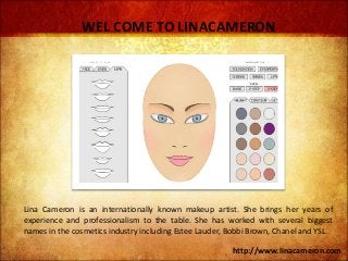 WEL COME TO LINACAMERON 
Lina Cameron is an internationally known makeup artist. She brings her years of 
experience and professionalism to the table. She has worked with several biggest 
names in the cosmetics industry including Estee Lauder, Bobbi Brown, Chanel and YSL. 
http://www.linacameron.com 
 