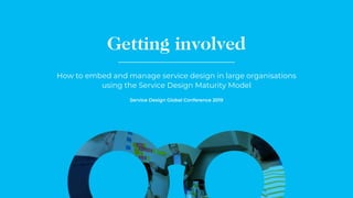 Getting involved
How to embed and manage service design in large organisations
using the Service Design Maturity Model
Service Design Global Conference 2019
 