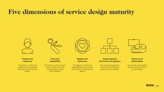 The extent to which the
organisation puts people
and resources into service
design.
The extent to which people
have the skills, tools and
methodology to apply
service design.
The degree to which the
organisational views, rituals
and habits promote service
design.
The way the organisation
is structured to facilitate
effective service design.
The way the organisation
incentivizes the intent of
service design.
People and
resources
Tools and
capabilities
Beliefs and
behaviors
Organisational
structure and systems
Metrics and
deliverables
Five dimensions of service design maturity
13/33
 