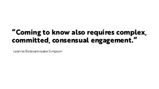 “Coming to know also requires complex,
committed, consensual engagement.”
Leanne Betasamosake Simpson
 