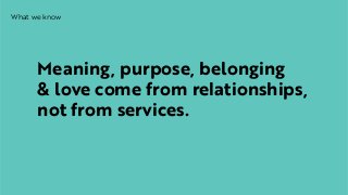 What we know
Meaning, purpose, belonging  
& love come from relationships,
not from services.
 