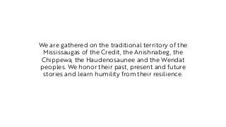 We are gathered on the traditional territory of the
Mississaugas of the Credit, the Anishnabeg, the
Chippewa, the Haudenosaunee and the Wendat
peoples. We honor their past, present and future
stories and learn humility from their resilience.
 