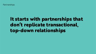 Partnerships
It starts with partnerships that
don’t replicate transactional,
top-down relationships
 