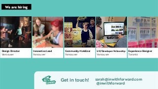 sarah@inwithforward.com
@inwithforward
Get in touch!
Design Director
Vancouver
Innovation Lead
Vancouver
Community Mobilizer
Vancouver
Experience Designer
Toronto
UX/Developer Fellowship
Vancouver
We are hiring
 