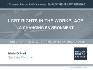 27th Annual Parsons Behle & Latimer EMPLOYMENT LAW SEMINAR
LGBT RIGHTS IN THE WORKPLACE:
A CHANGING ENVIRONMENT
Maria O. Hart
Salt Lake City, Utah
TUESDAY, APRIL 28, 2015 | THE LITTLE AMERICA HOTEL
parsonsbehle.com
 