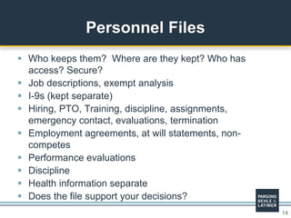 14
 Who keeps them? Where are they kept? Who has
access? Secure?
 Job descriptions, exempt analysis
 I-9s (kept separate)
 Hiring, PTO, Training, discipline, assignments,
emergency contact, evaluations, termination
 Employment agreements, at will statements, non-
competes
 Performance evaluations
 Discipline
 Health information separate
 Does the file support your decisions?
Personnel Files
 