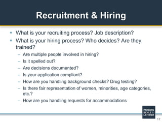 17
 What is your recruiting process? Job description?
 What is your hiring process? Who decides? Are they
trained?
– Are multiple people involved in hiring?
– Is it spelled out?
– Are decisions documented?
– Is your application compliant?
– How are you handling background checks? Drug testing?
– Is there fair representation of women, minorities, age categories,
etc.?
– How are you handling requests for accommodations
Recruitment & Hiring
 