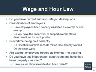 21
 Do you have current and accurate job descriptions
 Classification of employees
– Have employees been properly classified as exempt or non-
exempt
– Do you have the paperwork to support exempt status
determinations for each position
 Is overtime being paid correctly
– Do timesheets or time records match time actually worked
– Off the clock work
 Are exempt employees treated as exempt—no docking
 Do you have any independent contractors and have they
been properly classified?
– Have issues about classification been raised?
Wage and Hour Law
 