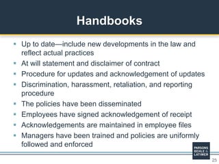 25
 Up to date—include new developments in the law and
reflect actual practices
 At will statement and disclaimer of contract
 Procedure for updates and acknowledgement of updates
 Discrimination, harassment, retaliation, and reporting
procedure
 The policies have been disseminated
 Employees have signed acknowledgement of receipt
 Acknowledgements are maintained in employee files
 Managers have been trained and policies are uniformly
followed and enforced
Handbooks
 