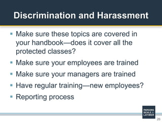 26
 Make sure these topics are covered in
your handbook—does it cover all the
protected classes?
 Make sure your employees are trained
 Make sure your managers are trained
 Have regular training—new employees?
 Reporting process
Discrimination and Harassment
 