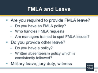 33
 Are you required to provide FMLA leave?
– Do you have an FMLA policy?
– Who handles FMLA requests
– Are managers trained to spot FMLA issues?
 Do you provide other leave?
– Do you have a policy?
– Written absenteeism policy which is
consistently followed?
 Military leave, jury duty, witness
FMLA and Leave
 