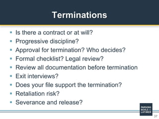 37
 Is there a contract or at will?
 Progressive discipline?
 Approval for termination? Who decides?
 Formal checklist? Legal review?
 Review all documentation before termination
 Exit interviews?
 Does your file support the termination?
 Retaliation risk?
 Severance and release?
Terminations
 