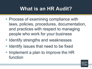 5
 Process of examining compliance with
laws, policies, procedures, documentation,
and practices with respect to managing
people who work for your business
 Identify strengths and weaknesses
 Identify issues that need to be fixed
 Implement a plan to improve the HR
function
What is an HR Audit?
 