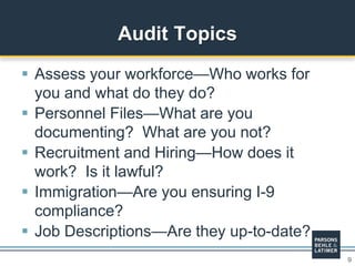 9
 Assess your workforce—Who works for
you and what do they do?
 Personnel Files—What are you
documenting? What are you not?
 Recruitment and Hiring—How does it
work? Is it lawful?
 Immigration—Are you ensuring I-9
compliance?
 Job Descriptions—Are they up-to-date?
Audit Topics
 