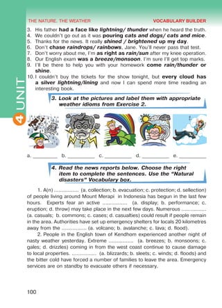THE NATURE. THE WEATHER
4
100
UNIT3.	 His father had a face like lightning/ thunder when he heard the truth.
4.	 We couldn’t go out as it was pouring cats and dogs/ cats and mice.
5.	 Thanks for the news. It really shined / brightened up my day.
6.	 Don’t chase raindrops/ rainbows, Jane. You’ll never pass that test.
7.	 Don’t worry about me, I’m as right as rain/sun after my knee operation.
8.	 Our English exam was a breeze/monsoon. I’m sure I’ll get top marks.
9.	 I’ll be there to help you with your homework come rain/thunder or
shine.
10.	I couldn’t buy the tickets for the show tonight, but every cloud has
a silver lightning/lining and now I can spend more time reading an
interesting book.
3. Look at the pictures and label them with appropriate
weather idioms from Exercise 2.
a. __________ b. ___________ c. ___________ d. ___________ e. ___________
4. Read the news reports below. Choose the right
item to complete the sentences. Use the “Natural
disasters” Vocabulary box.
1.	A(n) ................ (a. collection; b. evacuation; c. protection; d. sellection)
of people living around Mount Merapi in Indonesia has begun in the last few
hours. Experts fear an active ................ (a. display; b. performance; c.
eruption; d. throw) may take place in the next few days. Numerous ................
(a. casuals; b. commons; c. cases; d. casualties) could result if people remain
in the area. Authorities have set up emergency shelters for locals 20 kilometres
away from the ................ (a. volcano; b. avalanche; c. lava; d. flood).
2.	People in the English town of Kendhom experienced another night of
nasty weather yesterday. Extreme ................ (a. breezes; b. monsoons; c.
gales; d. drizzles) coming in from the west coast continue to cause damage
to local properties. ................ (a. blizzards; b. sleets; c. winds; d. floods) and
the bitter cold have forced a number of families to leave the area. Emergency
services are on standby to evacuate others if necessary.
VOCABULARY BUILDER
Право для безоплатного розміщення підручника в мережі Інтернет має
Міністерство освіти і науки України http://mon.gov.ua/ та Інститут модернізації змісту освіти https://imzo.gov.ua
 