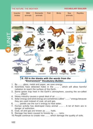 THE NATURE. THE WEATHER
4
102
UNIT
Inverte-
brates
Wild
animals
Domestic
animals
Fish Birds Sea
animals
Reptiles
8. Fill in the blanks with the words from the
“Environment” Vocabulary Builder.
1.	 By ....... glass, metal and paper, we save energy.
2.	 Scientists have detected holes in the ....... , which will allow harmful
radiation to reach the surface of the Earth.
3.	 Some gases trap heat in the Earth’s atmosphere, causing the so-called
“....... effect”.
4.	 Heavy industry causes a great deal of air ....... .
5.	 Solar energy and wind energy are sometimes called “.......” energy because
they are used instead of coal, oil and gas.
6.	 ....... panels use the sun’s energy to heat water.
7.	 Human activity has destroyed many animal ....... . A lot of them are in
danger of extinction.
8.	 Coal, oil and gas are known as ....... fuels.
9.	 Damage has been caused to forests by ....... rains.
10.	People continue to create new ....... which damage the quality of soils.
VOCABULARY BUILDER
Право для безоплатного розміщення підручника в мережі Інтернет має
Міністерство освіти і науки України http://mon.gov.ua/ та Інститут модернізації змісту освіти https://imzo.gov.ua
 