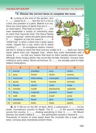 THE NATURE. THE WEATHER
4
103
UNIT
9. Choose the correct items to complete the texts.
A. Lurking at the end of the garden, a(n)
1. ....... awaits its 2. ...... . But this isn’t a fox or
a bird, this predator is a plant. Believe it or not,
there are many types of plants that are 3. ...... ,
or meat eaters. They feed on small 4. ...... , and
have developed a variety of interesting ways
to catch their favourite food. The Venus flytrap
uses a “snap trap”, where the plant slams strong
5. ....... together to trap the insect 6. ....... . A
“pitfall trap” is when a plant has a large space
inside, shaped like a cup, that’s full of sweet
smelling 7. ....... to courageous visitors. Insects
fall into it, trying to reach the food and are unable to 8. ....... back out. Some
clever plants even use “flypaper trap”, where they cover themselves with a
sticky 9. ....... so that any insects that land on them quickly become stuck.
Although these hungry plants may sound like terrible monsters, humans have
nothing to worry about. Some carnivorous 10. ....... are actually used to make
helpful medications.
A B C D
1. animal predator prey victim
2. prey friend victim enemy
3. nocturnal hibernating marsupial carnivorous
4. grass birds insects animals
5. leaves stems roots twigs
6. outside inside backwards upwards
7. thing material present liquid
8. walk slide crawl jump
9. substance liquid glue cream
10. animals birds trees plants
B. At 11:56 am on the 25th
of April, 2015, a catastrophic 1. ....... hit the
small, mountainous country of Nepal. The 2. ....... in the ground travelled
across the country, 3. ....... shaking everything in their 4. ....... . On Mount
Everest, the world’s tallest 5. ....... , the earthquake caused a massive 6. ........
Thousands of tonnes of snow swept down the mountain like a huge, white
wave, carrying away everybody present there.
VOCABULARY BUILDER
Право для безоплатного розміщення підручника в мережі Інтернет має
Міністерство освіти і науки України http://mon.gov.ua/ та Інститут модернізації змісту освіти https://imzo.gov.ua
 