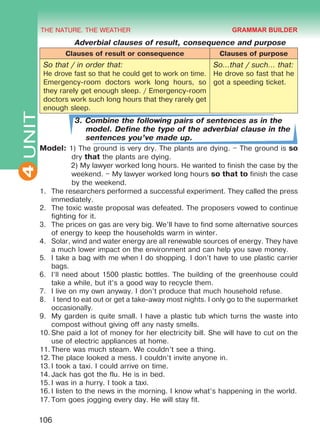THE NATURE. THE WEATHER
4
106
UNIT Adverbial clauses of result, consequence and purpose
Clauses of result or consequence Clauses of purpose
So that / in order that:
He drove fast so that he could get to work on time.
Emergency-room doctors work long hours, so
they rarely get enough sleep. / Emergency-room
doctors work such long hours that they rarely get
enough sleep.
So…that / such… that:
He drove so fast that he
got a speeding ticket.
3. Combine the following pairs of sentences as in the
model. Define the type of the adverbial clause in the
sentences you’ve made up.
Model: 1) The ground is very dry. The plants are dying. – The ground is so
dry that the plants are dying.
	 2) My lawyer worked long hours. He wanted to finish the case by the
weekend. – My lawyer worked long hours so that to finish the case
by the weekend.
1.	 The researchers performed a successful experiment. They called the press
immediately.
2.	 The toxic waste proposal was defeated. The proposers vowed to continue
fighting for it.
3.	 The prices on gas are very big. We’ll have to find some alternative sources
of energy to keep the households warm in winter.
4.	 Solar, wind and water energy are all renewable sources of energy. They have
a much lower impact on the environment and can help you save money.
5.	 I take a bag with me when I do shopping. I don’t have to use plastic carrier
bags.
6.	 I’ll need about 1500 plastic bottles. The building of the greenhouse could
take a while, but it’s a good way to recycle them.
7.	 I live on my own anyway. I don’t produce that much household refuse.
8.	 I tend to eat out or get a take-away most nights. I only go to the supermarket
occasionally.
9.	 My garden is quite small. I have a plastic tub which turns the waste into
compost without giving off any nasty smells.
10.	She paid a lot of money for her electricity bill. She will have to cut on the
use of electric appliances at home.
11.	There was much steam. We couldn’t see a thing.
12.	The place looked a mess. I couldn’t invite anyone in.
13.	I took a taxi. I could arrive on time.
14.	Jack has got the flu. He is in bed.
15.	I was in a hurry. I took a taxi.
16.	I listen to the news in the morning. I know what’s happening in the world.
17.	Tom goes jogging every day. He will stay fit.
GRAMMAR BUILDER
Право для безоплатного розміщення підручника в мережі Інтернет має
Міністерство освіти і науки України http://mon.gov.ua/ та Інститут модернізації змісту освіти https://imzo.gov.ua
 