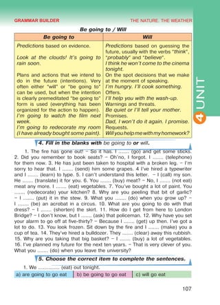 THE NATURE. THE WEATHER
4
107
UNIT
Be going to / Will
Be going to Will
Predictions based on evidence.
Look at the clouds! It’s going to
rain soon.
Plans and actions that we intend to
do in the future (intentions). Very
often either “will” or “be going to”
can be used, but when the intention
is clearly premeditated “be going to”
form is used (everything has been
organized for the action to happen).
I’m going to watch the film next
week.
I’m going to redecorate my room
(I have already bought some paint).
Predictions based on guessing the
future, usually with the verbs “think”,
“probably” and “believe”.
I think he won’t come to the cinema
tonight.
On the spot decisions that we make
at the moment of speaking.
I’m hungry. I’ll cook something.
Offers.
I’ll help you with the wash-up.
Warnings and threats.
Be quiet or I’ll tell your mother.
Promises.
Dad, I won’t do it again. I promise.
Requests.
Willyouhelpmewithmyhomework?
4. Fill in the blanks with be going to or will.
1. The fire has gone out! – So it has. I ....... (go) and get some sticks.
2. Did you remember to book seats? – Oh'no, I forgot. I ....... (telephone)
for them now. 3. He has just been taken to hospital with a broken leg. – I’m
sorry to hear that. I ....... (send) him some grapes. 4 I’ve hired a typewriter
and I ....... (learn) to type. 5. I can’t understand this letter. – I (call) my son.
He ....... (translate) it for you. 6. You ....... (buy) meat? – No, I ....... (not eat)
meat any more. I ....... (eat) vegetables. 7. You’ve bought a lot of paint. You
....... (redecorate) your kitchen? 8. Why are you peeling that bit of garlic?
– I ....... (put) it in the stew. 9. What you ....... (do) when you grow up? –
I ....... (be) an acrobat in a circus. 10. What are you going to do with that
dress? – I ....... (shorten) the skirt. 11. How do I get from here to London
Bridge? – I don’t know, but I ....... (ask) that policeman. 12. Why have you set
your alarm to go off at five-thirty? – Because I ....... (get) up then. I’ve got a
lot to do. 13. You look frozen. Sit down by the fire and I ....... (make) you a
cup of tea. 14. They’ve hired a bulldozer. They ....... (clear) away this rubbish.
15. Why are you taking that big basket? – I ....... (buy) a lot of vegetables.
16. I’ve planned my future for the next ten years. – That is very clever of you.
What you ....... (do) when you leave the university?
5. Choose the correct item to complete the sentences.
1. We .............. (eat) out tonight.
a) are going to go eat b) be going to go eat c) will go eat
GRAMMAR BUILDER
Право для безоплатного розміщення підручника в мережі Інтернет має
Міністерство освіти і науки України http://mon.gov.ua/ та Інститут модернізації змісту освіти https://imzo.gov.ua
 