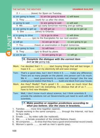 THE NATURE. THE WEATHER
4
108
UNIT 2. I .............. (leave) for Spain on Tuesday.
a) am going to leave b) am be going to leave c) will leave
3. They .............. (wait) for us after the show.
a) going to wait b) are going to wait c) will wait
4. We.............. (get up) early tomorrow morning and go sailing.
a) are going to get up b) will get up c) are go to get up
5. She .............. (drive) to Orlando.
a) is going to drive b) is go to drive c) will drive
6. We .............. (go) to the Everglades for our next vacation.
a) will go b) are go to go c) are going to go
7. You .............. (have) an examination in English tomorrow.
a) are going to have b) will have c) are go to have
8. They ..............(go) to Brazil by plane.
a) are to go b) are going to go c) will go
6. Complete the dialogue with the correct item
(will or be going to).
Mark: I’ve decided that I 1. ....... start buying things that will last longer. I
hope it 2. ....... cut my electricity bill and save energy!
Tom: That’s a good idea, but I don’t think it 3. ....... make any difference.
There are so many people on the planet; one person can’t do much.
We 4. ....... need governments to create real change! Like the new
underground station that they 5. ...... build one block from your house.
Mark: Are they? Really? That’s great! I 6. ....... save so much time! But
governments can’t do everything. It’s obvious that all of us 7. .......
have to find new lifestyles.
Tom: Well, I don’t know much about science, but I think scientists 8. .......
provide the solutions not us! Governments just need to work with the
scientists.
7. Make positive or negative predictions according to
what you believe. Use the clues in brackets.
1.	 Families ....... more time together (spend).
2.	 People working in the same company ....... through the Internet, not face
to face (talk).
3.	 Emails ....... by video calls (be replaced).
4.	 We ....... a female president of the United Nations (have).
5.	 All companies ...... to show that they have a good environmental record (need).
6.	 Women’s sports ....... as well as men’s sports (pay).
GRAMMAR BUILDER
Право для безоплатного розміщення підручника в мережі Інтернет має
Міністерство освіти і науки України http://mon.gov.ua/ та Інститут модернізації змісту освіти https://imzo.gov.ua
 