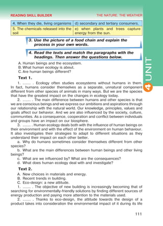 THE NATURE. THE WEATHER
4
111
UNIT
4. When they die, living organisms d) secondary and tertiary consumers.
5. The chemicals released into the
soil
e) when plants and trees capture
energy from the sun.
3. Use the picture of a food chain and explain the
process in your own words.
4. Read the texts and match the paragraphs with the
headings. Then answer the questions below.
A.	Human beings and the ecosystem.
B.	What human ecology is about.
C.	Are human beings different?
Text 1.
1.	 ....... . Ecology often studies ecosystems without humans in them.
In fact, humans consider themselves as a separate, unnatural component
different from other species of animals in many ways. But we are the species
that have the greatest impact on the changes in ecology today.
2.	 ....... . The main difference between humans and other species is that
we are conscious beings and we express our ambitions and aspirations through
our relationship with the natural world. Our knowledge, principles, values and
goals affect our behavior. And we are also influenced by the society, culture,
communities. As a consequence, cooperation and conflict between individuals
and groups have an impact on our biosphere.
3.	 ....... . Human ecology deals both with the influence of human beings on
their environment and with the effect of the environment on human behaviour.
It also investigates their strategies to adapt to different situations as they
understand their impact on each other better.
a.	 Why do humans sometimes consider themselves different from other
species?
b.	 What are the main differences between human beings and other living
beings?
c.	 What are we influenced by? What are the consequences?
d.	 What does human ecology deal with and investigate?
Text 2.
A.	 New choices in materials and energy.
B.	Recent trends in building.
C.	Eco-design: a new attitude.
1.	 ....... . The objective of new building is increasingly becoming that of
searching for environmentally-friendly solutions by finding different sources of
energy production and paying more attention to the materials used.
2.	 ....... . Thanks to eco-design, the attitude towards the design of a
product takes into consideration the environmental impact of it during its life
READING SKILL BUILDER
Право для безоплатного розміщення підручника в мережі Інтернет має
Міністерство освіти і науки України http://mon.gov.ua/ та Інститут модернізації змісту освіти https://imzo.gov.ua
 