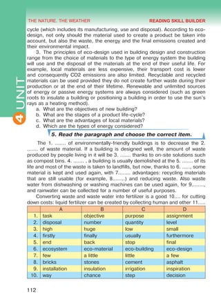 THE NATURE. THE WEATHER
4
112
UNITcycle (which includes its manufacturing, use and disposal). According to eco-
design, not only should the material used to create a product be taken into
account, but also the waste, the energy and the final emissions created and
their environmental impact.
3.	 The principles of eco-design used in building design and construction
range from the choice of materials to the type of energy system the building
will use and the disposal of the materials at the end of their useful life. For
example, local materials are less expensive, their transport cost is lower
and consequently CO2 emissions are also limited. Recyclable and recycled
materials can be used provided they do not create further waste during their
production or at the end of their lifetime. Renewable and unlimited sources
of energy or passive energy systems are always considered (such as green
roots to insulate a building or positioning a building in order to use the sun’s
rays as a heating method).
a.	 What are the objectives of new building?
b.	 What are the stages of a product life-cycle?
c.	 What are the advantages of local materials?
d.	 Which are the types of energy considered?
5. Read the paragraph and choose the correct item.
The 1. ....... of environmentally-friendly buildings is to decrease the 2.
....... of waste material. If a building is designed well, the amount of waste
produced by people living in it will be 3. ....... thanks to on-site solutions such
as compost bins. 4. ....... , a building is usually demolished at the 5. ....... of its
life and most of the waste is taken to landfills, but now, thanks to 6. ....., some
material is kept and used again, with 7........ advantages: recycling materials
that are still usable (for example, 8........) and reducing waste. Also waste
water from dishwashing or washing machines can be used again, for 9........,
and rainwater can be collected for a number of useful purposes.
Converting waste and waste water into fertilizer is a good 10.... for cutting
down costs: liquid fertilizer can be created by collecting human and other 11.....
A B C D
1. task objective purpose assignment
2. disposal number quantity level
3. high huge low small
4. firstly finally usually furthermore
5. end back stop final
6. ecosystem eco-material eco-building eco-design
7. few a little little a few
8. bricks stones cement asphalt
9. installation insulation irrigation inspiration
10. way chance step decision
READING SKILL BUILDER
Право для безоплатного розміщення підручника в мережі Інтернет має
Міністерство освіти і науки України http://mon.gov.ua/ та Інститут модернізації змісту освіти https://imzo.gov.ua
 