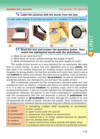 THE NATURE. THE WEATHER
4
113
UNIT
6. Label the pictures with the words from the box.
1) solar water heating; 2) low-flow tap aerator; 3) insulation; 4. double glazing
7. Read the text and answer the questions below. Then
match the highlighted words with the definitions.
a.	What do we need land for?
b.	What kinds of human activity damage the quality of land?
c.	What consequences can be caused by the poor quality of soils?
The quality of land around us is very important for our well-being. We need
land to create energy, to grow fruit and vegetables and to bury waste. We
also need it for mineral resources, for building houses, factories, schools and
hospitals, for transportation, for free time activities and much more. Land is also a
vital habitat for plants and animals. But many human activities, such as industry,
agriculture and transportation, and their by-products, as well as intentional or
accidental pollution, can damage the soil and harm the quality of land.
Soil is extremely important for the environment, because water and vital
substances such as vitamins, minerals and fibres are stored and regenerated
in it. It is also an essential medium for growing crops. And it has another
fundamental function: it acts as a barrier between the atmosphere and aquatic
ecosystems. However, this barrier is lost if soil is damaged or contaminated,
with the consequence that the soil becomes a source of pollutants that
can enter surface or groundwater and even damage the quality of air and
consequently the health of plants, animals and people. Toxic substances can
be dangerous for individual species and have long-term effects on ecosystems.
1) waste
2) habitat
3) groundwater
4) by-product
5) medium
6) pollutants
a) something created while producing or processing
another product
b) water found under the ground
c) substances that pollute the environment
d) material that is no longer wanted because its valuable
part has already been used
e) natural environment where animals and plants grow
f) a substance which acts as a vehicle for a particular purpose
READING SKILL BUILDER
Право для безоплатного розміщення підручника в мережі Інтернет має
Міністерство освіти і науки України http://mon.gov.ua/ та Інститут модернізації змісту освіти https://imzo.gov.ua
 