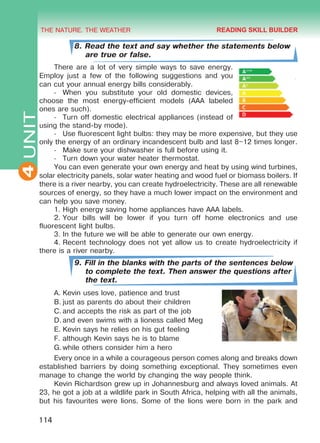 THE NATURE. THE WEATHER
4
114
UNIT
8. Read the text and say whether the statements below
are true or false.
There are a lot of very simple ways to save energy.
Employ just a few of the following suggestions and you
can cut your annual energy bills considerably.
-	 When you substitute your old domestic devices,
choose the most energy-efficient models (AAA labeled
ones are such).
-	 Turn off domestic electrical appliances (instead of
using the stand-by mode).
-	 Use fluorescent light bulbs: they may be more expensive, but they use
only the energy of an ordinary incandescent bulb and last 8–12 times longer.
-	 Make sure your dishwasher is full before using it.
-	 Turn down your water heater thermostat.
You can even generate your own energy and heat by using wind turbines,
solar electricity panels, solar water heating and wood fuel or biomass boilers. If
there is a river nearby, you can create hydroelectricity. These are all renewable
sources of energy, so they have a much lower impact on the environment and
can help you save money.
1.	High energy saving home appliances have AAA labels.
2.	Your bills will be lower if you turn off home electronics and use
fluorescent light bulbs.
3.	In the future we will be able to generate our own energy.
4.	Recent technology does not yet allow us to create hydroelectricity if
there is a river nearby.
9. Fill in the blanks with the parts of the sentences below
to complete the text. Then answer the questions after
the text.
A.	Kevin uses love, patience and trust
B.	just as parents do about their children
C.	and accepts the risk as part of the job
D.	and even swims with a lioness called Meg
E.	Kevin says he relies on his gut feeling
F.	although Kevin says he is to blame
G.	while others consider him a hero
Every once in a while a courageous person comes along and breaks down
established barriers by doing something exceptional. They sometimes even
manage to change the world by changing the way people think.
Kevin Richardson grew up in Johannesburg and always loved animals. At
23, he got a job at a wildlife park in South Africa, helping with all the animals,
but his favourites were lions. Some of the lions were born in the park and
READING SKILL BUILDER
Право для безоплатного розміщення підручника в мережі Інтернет має
Міністерство освіти і науки України http://mon.gov.ua/ та Інститут модернізації змісту освіти https://imzo.gov.ua
 