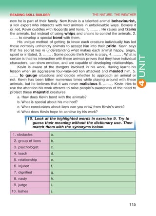 THE NATURE. THE WEATHER
4
115
UNIT
now he is part of their family. Now Kevin is a talented animal behaviourist,
a lion expert who interacts with wild animals in unbelievable ways. Believe it
or not, Kevin cuddles with leopards and lions, 1. ....... . He raises and trains
the animals, but instead of using whips and chains to control the animals, 2.
....... to develop a special bond with them.
His unique method of getting to know each creature individually has led
these normally unfriendly animals to accept him into their pride. Kevin says
that his secret lies in understanding what makes each animal happy, angry,
upset or irritated, 3. ....... . Some people think Kevin is crazy, 4. ....... . What is
certain is that his interaction with these animals proves that they have individual
characters, can show emotion, and are capable of developing relationships.
Kevin is aware of the dangers involved in his work. Having learnt his
lesson when an aggressive four-year-old lion attacked and mauled him, 5.
....... to gauge situations and decide whether to approach an animal or
not. Kevin has been bitten numerous times while playing around with these
animals, but he believes that it was never malicious 6. ....... . Kevin tries to
use the attention his work attracts to raise people’s awareness of the need to
protect these majestic creatures.
a.	How does Kevin bond with the animals?
b.	What is special about his method?
c.	What conclusions about lions can you draw from Kevin’s work?
d.	What does Kevin hope to achieve by his work?
10. Look at the highlighted words in exercise 9. Try to
guess their meaning without the dictionary use. Then
match them with the synonyms below.
1. obstacles a.
2. group of lions b.
3. psychologist c.
4. teach d.
5. relationship e.
6. injured f.
7. dignified g.
8. nasty h.
9. judge i.
10. lashes j.
READING SKILL BUILDER
Право для безоплатного розміщення підручника в мережі Інтернет має
Міністерство освіти і науки України http://mon.gov.ua/ та Інститут модернізації змісту освіти https://imzo.gov.ua
 