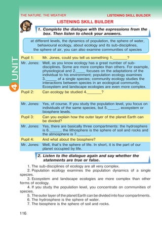 THE NATURE. THE WEATHER
4
116
UNIT
LISTENING SKILL BUILDER
1. Complete the dialogue with the expressions from the
box. Then listen to check your answers.
at different levels, the dynamics of population, the sphere of water,
behavioural ecology, about ecology and its sub-disciplines,
the sphere of air, you can also examine communities of species
Pupil 1: Mr. Jones, could you tell us something 1.________?
Mr. Jones: Well, as you know ecology has a great number of sub-
disciplines. Some are more complex than others. For example,
physiological and 2._____ focuses on the adaptations of the
individual to his environment; population ecology examines
3.______ of a single species; community ecology studies the
interactions between species in an ecological community.
Ecosystem and landscape ecologies are even more complex.
Pupil 2: Can ecology be studied 4.________?
Mr. Jones: Yes, of course. If you study the population level, you focus on
individuals of the same species, but 5.______, ecosystem or
biosphere levels.
Pupil 3: Can you explain how the outer layer of the planet Earth can
be divided?
Mr. Jones: Yes, there are basically three compartments: the hydrosphere
is 6.______, the lithosphere is the sphere of soil and rocks and
the atmosphere is 7._______.
Pupil 4: And what about the biosphere?
Mr. Jones: Well, that’s the sphere of life. In short, it is the part of our
planet occupied by life.
2. Listen to the dialogue again and say whether the
statements are true or false.
1.	The sub-disciplines of ecology are all very complex.
2.	Population ecology examines the population dynamics of a single
species.
3.	Ecosystem and landscape ecologies are more complex than other
forms of ecology.
4.	If you study the population level, you concentrate on communities of
species.
5.	The outer layer of the planet Earth can be divided into four compartments.
6.	The hydrosphere is the sphere of water.
7.	The biosphere is the sphere of soil and rocks.
LISTENING SKILL BUILDER
Право для безоплатного розміщення підручника в мережі Інтернет має
Міністерство освіти і науки України http://mon.gov.ua/ та Інститут модернізації змісту освіти https://imzo.gov.ua
 