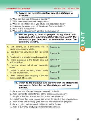 THE NATURE. THE WEATHER
4
117
UNIT
3. Answer the questions below. Use the dialogue in
exercise 1.
1.	What are the sub-divisions of ecology?
2.	What does community ecology study?
3.	What do you focus on if you study the population level?
4.	How can the outer layer of the planet Earth be divided?
5.	What is the lithosphere?
6.	What is the atmosphere? What is the biosphere?
4. You are going to hear six people talking about their
engagement in environmental protection. Match the
statements you hear with the summaries below. One
summary is extra.
1.	I am careful, as a consumer, not to
cause unnecessary waste.
2.	I don’t recycle very much, but I do what
I can.
3.	I’m planning a special recycling project.
4.	I make everyone in the family help out
with recycling.
5.	I recycle almost all of our domestic
waste.
6.	I help to educate the young about caring
for the environment.
7.	I don’t believe any recycling I do will
make a real difference.
Speaker A.
Speaker B.
Speaker C.
Speaker D.
Speaker E.
Speaker F.
5. Listen to the dialogue and say whether the statements
are true or false. Act out the dialogue with your
partner.
1.	Jack has lots of experience working with animals.
2.	Jack wanted to spend longer at the orangutan sanctuary.
3.	People in Borneo are not worried about deforestation.
4.	Linda thinks that local people are very interested in the environment.
5.	Jack thinks that nobody gets involved in conservation projects.
6.	Jack is going to focus on local issues in the future.
7.	Jack is currently studying environmental sciences.
LISTENING SKILL BUILDER
Право для безоплатного розміщення підручника в мережі Інтернет має
Міністерство освіти і науки України http://mon.gov.ua/ та Інститут модернізації змісту освіти https://imzo.gov.ua
 
