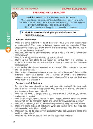 THE NATURE. THE WEATHER
4
118
UNIT
SPEAKING SKILL BUILDER
Useful phrases: I think the most sensible idea is…..
There are lots of advantages/disadvantages…. I see your point.
But on the other hand… I know what you’re saying. But the biggest
problem/advantage… You can… and also….
If I could choose one thing, I’d…. I wouldn’t…. unless….
1. Work in pairs or small groups and discuss the
questions below.
Natural disasters:
1.	 What are some different kinds of disasters? Have you ever experienced
an earthquake? When was the last earthquake that you remember? What
preparations should you make before the earthquake hits? Do you live in
an area that has earthquakes?
2.	 What happens during an earthquake? What areas of the world have many
earthquakes?
3.	 What kind of injuries are caused by earthquakes?
4.	 Where is the best place to go during an earthquake? Is it possible to
know in advance that an earthquake is coming? How do you measure
earthquakes?
5.	 Is an earthquake always followed by a tsunami? What causes a tsunami
after an earthquake?
6.	 What is the difference between a typhoon and a hurricane? What is the
difference between a tornado and a hurricane? What is the difference
between natural disasters and manmade disasters? How do you think you
would react in a disaster?
Environment & Pollution:
1.	 Do you think cars should be banned from city centers? Do you think
people should recycle newspapers? Why or why not? Do you think there
are lessons to learn from nature?
2.	 How has the world changed since you were a child? (technology, values,
environment, health)
3.	 How often is garbage collected in your neighborhood? What are some
things that can be recycled? What are some things which you recycle?
4.	 What are some things that your community is doing to help the environment?
5.	 What are some types of pollution? What are some ways that you can
reduce pollution in this country?
6.	 What can you do to help prevent pollution? What can you do to make this
world a better place?
7.	 What do you think of people who smoke cigarettes indoors?
SPEAKING SKILL BUILDER
Право для безоплатного розміщення підручника в мережі Інтернет має
Міністерство освіти і науки України http://mon.gov.ua/ та Інститут модернізації змісту освіти https://imzo.gov.ua
 