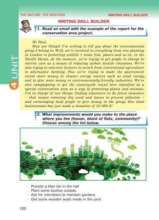 THE NATURE. THE WEATHER
4
120
UNIT
WRITING SKILL BUILDER
1. Read an email with the example of the report for the
conservation area project.
Hi Paul,
How are things? I’m writing to tell you about the environmental
group I belong to. Well, we’re involved in everything from tree planting
in London to protecting wildlife I mean fish, plants and so on, in the
Pacific Ocean. At the moment, we’re trying to get people to change to
electric cars as a means of reducing carbon dioxide emissions. We’re
also trying to convince farmers to switch from conventional agriculture
to alternative farming. Plus we’re trying to make the government
invest more money in cleaner energy sources such as wind energy,
and to give more money to environmentally-friendly industries. We’re
also campaigning to get the countryside round here classified as a
special conservation area as a way of protecting plants and animals.
I’m in charge of two things: finding volunteers to do forest clearance
– that means removing dry wood and leaves to prevent pollution –
and encouraging local people to give money to the group. One local
businessman has just made a donation of 10 000 $!
2. What improvements would you make to the place
where you live (house, block of flats, community)?
Choose among the list below.
-	 Provide a litter bin in the hall
-	 Plant some bushes outside
-	 Ask for volunteers to maintain gardens
-	 Get some wooden seats made in the yard
WRITING SKILL BUILDER
Право для безоплатного розміщення підручника в мережі Інтернет має
Міністерство освіти і науки України http://mon.gov.ua/ та Інститут модернізації змісту освіти https://imzo.gov.ua
 