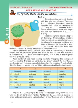 THE NATURE. THE WEATHER
4
122
UNIT LET’S REVISE AND PRACTISE
1. Fill in the blanks with the correct item.
Part I.
Generally, indoor plants will flourish
with the minimum of care. The most
1. ....... mistakes that owners make is
to water their plants too frequently. A
good way to 2. ....... whether a plant
needs watering is to push your finger
about an inch into the soil to 3. ....... if
it is dry.
Most indoor plants require a degree
of humidity. Unfortunately, modern
heating systems can sometimes 4. ......
the atmosphere very dry, but there are
ways to increase the humidity in your
house. Placing plants on trays filled
with damp gravel, or simply grouping them together can 5. ....... .
Some species of plants, such as cacti, thrive in direct sunlight, whereas
others, like the aspidistra, prefer low levels of light. In fact, the aspidistra
is sometimes 6. ....... to as the cast-iron plant, as it is one of the toughest
varieties of house plants.
Your plants will also need feeding regularly throughout the spring and
summer months. The food for plants that are grown primarily for their foliage
needs to be high in nitrogen, usually indicated on the container 7. .... the letter
“N”. For flowering plants, look for “K2O” which denotes high levels of potash.
A B C D
1. ordinary standard common regular
2. check estimate inspect examine
3. view look see watch
4. do cause make lead
5. help aid assist support
6. pointed related referred known
7. from in of by
Part II.
Are you 1. ....... of going to the same seaside resort every summer? Then
why not try an agritourism holiday! Agritourism 2. ....... visitors staying on
farms and experiencing and agricultural way of life. There are a lot of different
LET'S REVISE AND PRACTISE
Право для безоплатного розміщення підручника в мережі Інтернет має
Міністерство освіти і науки України http://mon.gov.ua/ та Інститут модернізації змісту освіти https://imzo.gov.ua
 