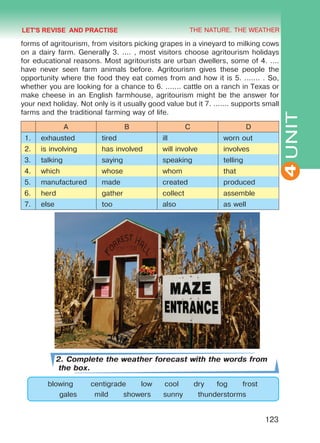 THE NATURE. THE WEATHER
4
123
UNIT
forms of agritourism, from visitors picking grapes in a vineyard to milking cows
on a dairy farm. Generally 3. .... , most visitors choose agritourism holidays
for educational reasons. Most agritourists are urban dwellers, some of 4. ....
have never seen farm animals before. Agritourism gives these people the
opportunity where the food they eat comes from and how it is 5. ....... . So,
whether you are looking for a chance to 6. ....... cattle on a ranch in Texas or
make cheese in an English farmhouse, agritourism might be the answer for
your next holiday. Not only is it usually good value but it 7. ....... supports small
farms and the traditional farming way of life.
A B C D
1. exhausted tired ill worn out
2. is involving has involved will involve involves
3. talking saying speaking telling
4. which whose whom that
5. manufactured made created produced
6. herd gather collect assemble
7. else too also as well
2. Complete the weather forecast with the words from
the box.
blowing centigrade low cool dry fog frost
gales mild showers sunny thunderstorms
LET'S REVISE AND PRACTISE
Право для безоплатного розміщення підручника в мережі Інтернет має
Міністерство освіти і науки України http://mon.gov.ua/ та Інститут модернізації змісту освіти https://imzo.gov.ua
 