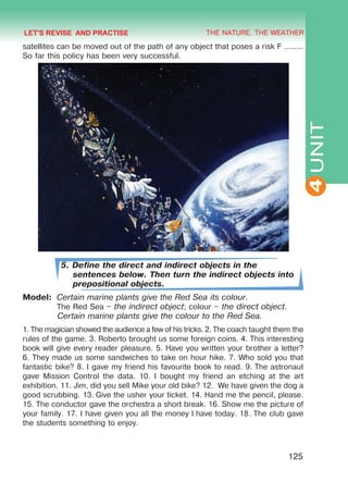 THE NATURE. THE WEATHER
4
125
UNIT
satellites can be moved out of the path of any object that poses a risk F ........
So far this policy has been very successful.
5. Define the direct and indirect objects in the
sentences below. Then turn the indirect objects into
prepositional objects.
Model:	 Certain marine plants give the Red Sea its colour.
	 The Red Sea – the indirect object; colour – the direct object. 	
Certain marine plants give the colour to the Red Sea.
1. The magician showed the audience a few of his tricks. 2. The coach taught them the
rules of the game. 3. Roberto brought us some foreign coins. 4. This interesting
book will give every reader pleasure. 5. Have you written your brother a letter?
6. They made us some sandwiches to take on hour hike. 7. Who sold you that
fantastic bike? 8. I gave my friend his favourite book to read. 9. The astronaut
gave Mission Control the data. 10. I bought my friend an etching at the art
exhibition. 11. Jim, did you sell Mike your old bike? 12. We have given the dog a
good scrubbing. 13. Give the usher your ticket. 14. Hand me the pencil, please.
15. The conductor gave the orchestra a short break. 16. Show me the picture of
your family. 17. I have given you all the money I have today. 18. The club gave
the students something to enjoy.
LET'S REVISE AND PRACTISE
Право для безоплатного розміщення підручника в мережі Інтернет має
Міністерство освіти і науки України http://mon.gov.ua/ та Інститут модернізації змісту освіти https://imzo.gov.ua
 