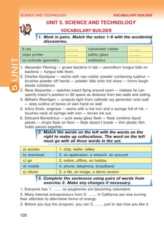SCIENCE AND TECHNOLOGY
5
126
UNIT
UNIT 5. SCIENCE AND TECHNOLOGY
VOCABULARY BUILDER
1. Work in pairs. Match the notes 1-6 with the accidental
discoveries.
X-ray .......... vulcanised rubber ..........
inkjet printer .......... safety glass ..........
co-ordinate geometry .......... antibiotics ..........
1.	Alexander Fleming — grows bacteria in lab — penicillium fungus falls on
bacteria — fungus kills them.
2.	Charles Goodyear — works with raw rubber powder containing sulphur —
brushes powder off hands — powder falls onto hot stove — forms tough
elastic substance.
3.	Rene Descartes — watches insect flying around room — realises he can
specify insect’s position in 3D space as distance from two walls and ceiling.
4.	Wilhelm Roentgen — projects light from cathode ray generator onto wall
— sees outline of bones of own hand on wall.
5.	Ichiro Endo, engineer – works with a hot iron and a syringe full of ink —
touches neck of syringe with iron — forces ink out.
6.	Edouard Benedictus — puts away glass flask — flask contains liquid
plastic — drops flask on floor — flask doesn’t break — thin plastic film
holds pieces together.
2. Match the words on the left with the words on the
right to make up collocations. The word on the left
must go with all three words in the set.
a) access 1. chip, wafer, valley
b) download 2. an application, a network, an account
c) go 3. online, offline, on holiday
d) mobile 4. phone, telephony, broadband
e) silicon 5. a file, an image, a demo version
3. Complete the sentences using pairs of words from
exercise 2. Make any changes if necessary.
1. Everyone has 1. ……. so payphones are becoming redundant.
2. Many internet entrepreneurs from 2. ……. in California are now turning
their attention to alternative forms of energy.
3. Before you buy the program, you can 3. ……. just to see how you like it.
VOCABULARY BUILDER
Право для безоплатного розміщення підручника в мережі Інтернет має
Міністерство освіти і науки України http://mon.gov.ua/ та Інститут модернізації змісту освіти https://imzo.gov.ua
 
