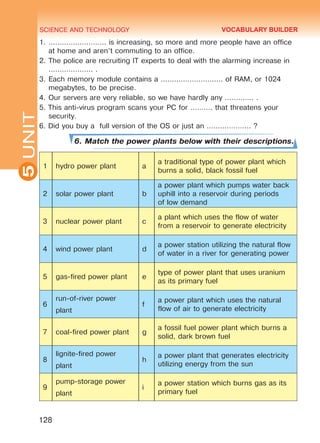 SCIENCE AND TECHNOLOGY
5
128
UNIT1.	…………………….. is increasing, so more and more people have an office
at home and aren’t commuting to an office.
2.	The police are recruiting IT experts to deal with the alarming increase in
……………….. .
3.	Each memory module contains a ………………………. of RAM, or 1024
megabytes, to be precise.
4.	Our servers are very reliable, so we have hardly any …………. .
5. This anti-virus program scans your PC for ………. that threatens your
security.
6. Did you buy a full version of the OS or just an ……………….. ?
6. Match the power plants below with their descriptions.
1 hydro power plant a
a traditional type of power plant which
burns a solid, black fossil fuel
2 solar power plant b
a power plant which pumps water back
uphill into a reservoir during periods
of low demand
3 nuclear power plant c
a plant which uses the flow of water
from a reservoir to generate electricity
4 wind power plant d
a power station utilizing the natural flow
of water in a river for generating power
5 gas-fired power plant e
type of power plant that uses uranium
as its primary fuel
6
run-of-river power
plant
f
a power plant which uses the natural
flow of air to generate electricity
7 coal-fired power plant g
a fossil fuel power plant which burns a
solid, dark brown fuel
8
lignite-fired power
plant
h
a power plant that generates electricity
utilizing energy from the sun
9
pump-storage power
plant
i
a power station which burns gas as its
primary fuel
VOCABULARY BUILDER
Право для безоплатного розміщення підручника в мережі Інтернет має
Міністерство освіти і науки України http://mon.gov.ua/ та Інститут модернізації змісту освіти https://imzo.gov.ua
 
