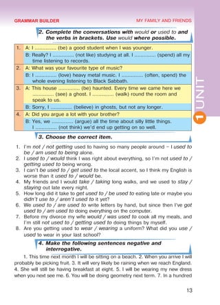 1UNIT
13
MY FAMILY AND FRIENDS
2. Complete the conversations with would or used to and
the verbs in brackets. Use would where possible.
1. A: I .............. (be) a good student when I was younger.
B: Really? I .............. (not like) studying at all. I .............. (spend) all my
time listening to records.
2. A: What was your favourite type of music?
B: I .............. (love) heavy metal music. I .............. (often, spend) the
whole evening listening to Black Sabbath.
3. A: This house .............. (be) haunted. Every time we came here we
.............. (see) a ghost. I .............. (walk) round the room and
speak to us.
B: Sorry, I .............. (believe) in ghosts, but not any longer.
4. A: Did you argue a lot with your brother?
B: Yes, we .............. (argue) all the time about silly little things.	
I .............. (not think) we’d end up getting on so well.
3. Choose the correct item.
1.	 I’m not / not getting used to having so many people around – I used to
be / am used to being alone.
2.	 I used to / would think I was right about everything, so I’m not used to /
getting used to being wrong.
3.	 I can’t be used to / get used to the local accent, so I think my English is
worse than it used to / would be.
4.	 My friends and I would take / taking long walks, and we used to stay /
staying out late every night.
5.	 How long did it take to get used to / be used to eating late or maybe you
didn’t use to / aren’t used to it yet?
6.	 We used to / are used to write letters by hand, but since then I’ve got
used to / am used to doing everything on the computer.
7.	 Before my divorce my wife would / was used to cook all my meals, and
I’m still not used to / getting used to doing things by myself.
8.	 Are you getting used to wear / wearing a uniform? What did you use /
used to wear in your last school?
4. Make the following sentences negative and
interrogative.
1. This time next month I will be sitting on a beach. 2. When you arrive I will
probably be picking fruit. 3. It will very likely be raining when we reach England.
4. She will still be having breakfast at eight. 5. I will be wearing my new dress
when you next see me. 6. You will be doing geometry next term. 7. In a hundred
GRAMMAR BUILDER
Право для безоплатного розміщення підручника в мережі Інтернет має
Міністерство освіти і науки України http://mon.gov.ua/ та Інститут модернізації змісту освіти https://imzo.gov.ua
 