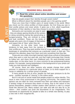 SCIENCE AND TECHNOLOGY
5
130
UNIT
READING SKILL BUILDER
1. Read the article about online identities and answer
the questions.
How do people project their identity through social media?
What is different about the identities people use in the gaming world?
There are more than 2 billion users of social media in the world. When
you check out the online profiles of these people, the first thing you see is
their profile picture and cover photo. It gives you a first, albeit superficial,
impression of their identity or how they choose to project it online.
Extroverts and narcissists are easy to spot
- they are always gazing directly at the camera
or doing something daring like parachuting or
bungee-jumping. They are inclined to smile
and look confident. These are the kinds of
people who post a lot of images of themselves
and expect lots of ‘likes’ when they do!
Introverts, on the other hand, have a
tendency to look away from the camera in
their profile pics. They may post another kind of image altogether - perhaps a
landscape or something that conjures up a particular mood, or their pet. This
distracts the attention away from them and onto something that they like.
Those who are a little more light-hearted might show a photo of themselves
when they were a cute four-year-old, and that might encourage their friends
to follow suit, and share their own childhood pics. On work-oriented social
media sites, on the other hand, it’s more common to see professional-looking
photos. For example, having bookshelves in the background of your photo can
make you look learned and intelligent.
Of course, there are other reasons why people change their profile
pictures: in response to a particular piece of news, or to show support for a
cause or solidarity for a certain group of people.
If many people do this at once, people can feel peer pressure to do the
same - another example of ‘sharing’ in the online world.
But it’s not just on social media that people project an online identity. This
issue is even more pronounced in the gaming community. The avatars that
gamers use are often far more removed from their real selves and represent
a fantasy image of someone they dream of being. Due to the nature of the
games themselves, people’s chosen avatars often perform a role in a virtual
world like Second Life. Many avatars can walk and talk but also fly or be
reborn - their creation can push the boundaries of our imaginations. This
represents an opportunity for people to take on a whole new identity, to play
a new role in their imagined life.
READING SKILL BUILDER
Право для безоплатного розміщення підручника в мережі Інтернет має
Міністерство освіти і науки України http://mon.gov.ua/ та Інститут модернізації змісту освіти https://imzo.gov.ua
 