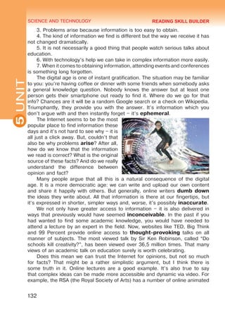 SCIENCE AND TECHNOLOGY
5
132
UNIT
3. Problems arise because information is too easy to obtain.
4. The kind of information we find is different but the way we receive it has
not changed dramatically.
5. It is not necessarily a good thing that people watch serious talks about
education.
6. With technology’s help we can take in complex information more easily.
7. When it comes to obtaining information, attending events and conferences
is something long forgotten.
The digital age is one of instant gratification. The situation may be familiar
to you: you’re having coffee or dinner with some friends when somebody asks
a general knowledge question. Nobody knows the answer but at least one
person gets their smartphone out ready to find it. Where do we go for that
info? Chances are it will be a random Google search or a check on Wikipedia.
Triumphantly, they provide you with the answer. It’s information which you
don’t argue with and then instantly forget – it’s ephemeral.
The Internet seems to be the most
popular place to find information these
days and it’s not hard to see why – it is
all just a click away. But, couldn’t that
also be why problems arise? After all,
how do we know that the information
we read is correct? What is the original
source of these facts? And do we really
understand the difference between
opinion and fact?
Many people argue that all this is a natural consequence of the digital
age. It is a more democratic age: we can write and upload our own content
and share it happily with others. But generally, online writers dumb down
the ideas they write about. All that information is there at our fingertips, but
it’s expressed in shorter, simpler ways and, worse, it’s possibly inaccurate.
We not only have greater access to information – it is also delivered in
ways that previously would have seemed inconceivable. In the past if you
had wanted to find some academic knowledge, you would have needed to
attend a lecture by an expert in the field. Now, websites like TED, Big Think
and 99 Percent provide online access to thought-provoking talks on all
manner of subjects. The most viewed talk by Sir Ken Robinson, called “Do
schools kill creativity?”, has been viewed over 36,5 million times. That many
views of an academic talk on education surely is worth celebrating.
Does this mean we can trust the Internet for opinions, but not so much
for facts? That might be a rather simplistic argument, but I think there is
some truth in it. Online lectures are a good example. It’s also true to say
that complex ideas can be made more accessible and dynamic via video. For
example, the RSA (the Royal Society of Arts) has a number of online animated
READING SKILL BUILDER
Право для безоплатного розміщення підручника в мережі Інтернет має
Міністерство освіти і науки України http://mon.gov.ua/ та Інститут модернізації змісту освіти https://imzo.gov.ua
 