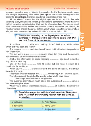 YOUTH LIFESTYLE. MODERN YOUTH CLUBSSCIENCE AND TECHNOLOGY
5
133
UNIT
lectures, including one on kinetic typography. As the lectures speak, words
and images expressing their ideas pop up on the screen making the ideas
easier to assimilate. It makes academic information more fun!
All this doesn’t mean that the digital age has turned us into hermits
watching everything online. In fact, people attend conferences more than ever
before to watch experts deliver their words of wisdom live. Perhaps so much
time online means we crave that human contact. Whatever the reason, we
now have more choice than ever before about where to go for our information.
We just have to remember to be critical in our appreciation of it!
5. Guess the meaning of the highlighted words in
exercise 4. Complete the sentences below with the
correct form of those words.
A problem ............. with your booking. I can’t find your details online.
When did you book the room?
She became ............. and shut herself away, but that’s when she produced
her finest work.
The jury were given ............. evidence about the case and the accused
was convicted of a crime he didn’t commit.
A lot of the information on social media is ............. . You don’t remember
any of it the next day.
One of the most ............. films to come out this year, it could be a
candidate for an Oscar.
When you’re ............. a favourite food, like some chocolate, it’s difficult
to resist the urge.
That video was too fast for me ............. everything. Can I watch it again?
Travelling around the globe like we do today would have been	
............. years ago. Now we take it for granted.
The audience didn’t know much about the subject so I ............. some of
the more complex ideas.
When you’re online, information keeps ............. all the time. It can be very
distracting.
6. Read the magazine article about trends in Telecoms
and IT. Match the industry leader with the area of
expertise.
a. software 1. Peter Wilson
b. telecoms 2. Jenny Lane
c. hardware 3. Sanjay Ravi
READING SKILL BUILDER
Право для безоплатного розміщення підручника в мережі Інтернет має
Міністерство освіти і науки України http://mon.gov.ua/ та Інститут модернізації змісту освіти https://imzo.gov.ua
 