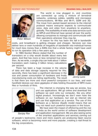 SCIENCE AND TECHNOLOGY
5
134
UNIT
The world is now plugged in, and countries
are connected up using a mixture of terrestrial
networks, undersea cables, satellite and micro­wave
communications, Wi-Max and Wi-Fi, GSM and 3G.
The move from packet-based services to the internet
protocol means everyone expects to communicate
voice, data and video from anywhere to anywhere,
globally. The availability of wide area data services such
as MPLS and Ethernet have spread all over the world,
allowing companies to manage and communicate with
their operations wherever they may be.
A reason for this has been the fall in bandwidth
costs, and broadband is getting cheaper and cheaper. Services can now
deliver tens or even hundreds of megabits of bandwidth into individual homes
for much less money than a 64Kb line that a whole factory might have used
to run its operation only a few years ago.
In 1965 Gordon Moore stated that the number of
transistors on a chip would double about every two
years. And that has more or less remained true since
then. As we write, a single chip can hold about 1 billion
transistors each making 3 billion binary calculations
per second.
There has been a huge increase in the volume
of data and data storage capacity required for this;
secondly, there has been a significant decrease in the
size and power consumption of hardware and finally
manufacturing costs are falling significantly. The result
is that there are more and more powerful computers in our lives, and even
handheld devices can store gigabytes of data holding thousands of MP3 music
files or hundreds of films.
The internet is changing the way we access, buy
and use applications. We go online and download the
software we want onto our computer, like any other
digital product. Increasingly we don’t even have the
software on our hardware, but visit an internet site
and use that application as a service. The use of this
Software as a Service (SaaS) model means that we
may not need such powerful computers in the future.
We have seen the impact of off­shoring and the rise
of India as the world centre of software development
and application management. We are also seeing some
of the smartest applications and services coming out
of people’s bedrooms; more and more experts are producing Open source
software, which is becoming more and more popular, creating a real threat to
the big corporations.
Peter Wilson
Jenny Lane
Sanjay Rav
READING SKILL BUILDER
Право для безоплатного розміщення підручника в мережі Інтернет має
Міністерство освіти і науки України http://mon.gov.ua/ та Інститут модернізації змісту освіти https://imzo.gov.ua
 