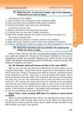 YOUTH LIFESTYLE. MODERN YOUTH CLUBSSCIENCE AND TECHNOLOGY
5
135
UNIT
7. Read the text in exercise 6 again. Say if the following
statements are true or false.
According to Peter Wilson:
1) most countries are connected up with undersea cables.
2) many countries have unreliable mobile phone networks.
3) recently bandwidth costs have risen dramatically.
According to Jenny Lane:
1) Moore’s predictions have been fairly accurate.
2) a typical chip can now hold 3 billion transistors.
3) both data storage capacity and power consumption have gone up.
According to Sanjay Ravi:
1) fewer people are going to computer stores to buy software.
2) SaaS will require ordinary users to have more powerful computers.
3) software development needs the support of a big corporation to succeed.
8. Read the interview and say whether the statements
below are true or false.
Here at Teen Talk we just love exciting new gadgets and technology!
Last week we visited the ‘Homes of the Future’ exhibition in the city of
Liverpool to answer this question: What will our homes be like in the year
2050?’ We spoke to technology expert Mr Oswald,a science teacher who
helped to organise the show.
So, Mr Oswald, what will homes be like in the year 2050?
Well, as you can see, they will be very different from homes today. Look at
a typical home today – people have lots of equipment in their kitchens. Almost
every home has a fridge, microwave and washing machine. Everything needs
to be switched on and off – this costs us a lot of money and energy. That is
going to change by the year 2050. The household machines we use nowadays
are quite big, but the new technology will be small and there won’t be so
much of it. Our homes will maybe just have one machine to do everything,
and with this one machine people will be able to cook, chat to their friends,
shop and even study. You will be able to switch your house on or off with one
button. It will be good for people – old people think technology is very difficult
so this new technology will be quite easy for them.
Wow! That’s very exciting! Will there be robots in every house
of 2050?
Well, it’s quite possible that there will be. You will plug your robot in before
you go to work in the morning. When you are at the office, the robot will do
everything you need around the house. Some robots will even be able to look
after children and work in the garden!
READING SKILL BUILDER
Право для безоплатного розміщення підручника в мережі Інтернет має
Міністерство освіти і науки України http://mon.gov.ua/ та Інститут модернізації змісту освіти https://imzo.gov.ua
 