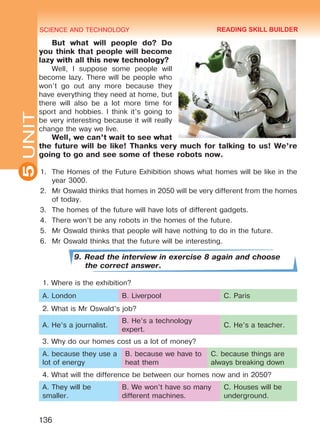 SCIENCE AND TECHNOLOGY
5
136
UNIT
But what will people do? Do
you think that people will become
lazy with all this new technology?
Well, I suppose some people will
become lazy. There will be people who
won’t go out any more because they
have everything they need at home, but
there will also be a lot more time for
sport and hobbies. I think it’s going to
be very interesting because it will really
change the way we live.
Well, we can’t wait to see what
the future will be like! Thanks very much for talking to us! We’re
going to go and see some of these robots now.
1.	 The Homes of the Future Exhibition shows what homes will be like in the
year 3000.
2.	 Mr Oswald thinks that homes in 2050 will be very different from the homes
of today.
3.	 The homes of the future will have lots of different gadgets.
4.	 There won’t be any robots in the homes of the future.
5.	 Mr Oswald thinks that people will have nothing to do in the future.
6.	 Mr Oswald thinks that the future will be interesting.
9. Read the interview in exercise 8 again and choose
the correct answer.
1. Where is the exhibition?
A. London B. Liverpool C. Paris
2. What is Mr Oswald’s job?
A. He’s a journalist.
B. He’s a technology
expert.
C. He’s a teacher.
3. Why do our homes cost us a lot of money?
A. because they use a
lot of energy
B. because we have to
heat them
C. because things are
always breaking down
4. What will the difference be between our homes now and in 2050?
A. They will be
smaller.
B. We won’t have so many
different machines.
C. Houses will be
underground.
READING SKILL BUILDER
Право для безоплатного розміщення підручника в мережі Інтернет має
Міністерство освіти і науки України http://mon.gov.ua/ та Інститут модернізації змісту освіти https://imzo.gov.ua
 