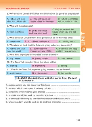 YOUTH LIFESTYLE. MODERN YOUTH CLUBSSCIENCE AND TECHNOLOGY
5
137
UNIT
5. Why does Mr Oswald think that these homes will be good for old people?
A. Robots will look
after the old people.
B. They will teach old
people about technology.
C. Future technology
will be easier to use.
6. What will the robots do?
A. work in offices
B. go to the shops
and buy your food
C. do jobs around the
house when you are not
there
7. What does Mr Oswald think most people will do in their free time?
A. sleep more B. do hobbies and sports C. nothing much
8. Why does he think that the future is going to be very interesting?
A. Robots will take
over the world.
B. Technology will
change our way of life.
C. Scientists will keep
making new gadgets
9. What kind of people will increase in their number?
A. lazy people B. young people C. poor people
10. The Teen Talk reporter thinks the future will be
A. exciting B. frightening C. boring 	
11. What is the Teen Talk reporter going to see at the exhibition?
A. a microwave B. a dishwasher C. the robots
10. Match the definitions with the words from the text
in exercise 8.
1. a place where you can keep your food cool .............................................
2. an oven which cooks your food very quickly .............................................
3. a machine which washes your clothes ......................................................
4. to make something work by pressing a button .........................................
5. to connect something to the electricity supply and make it work ...............
6. when you don’t want to work or do anything energetic .............................
READING SKILL BUILDER
Право для безоплатного розміщення підручника в мережі Інтернет має
Міністерство освіти і науки України http://mon.gov.ua/ та Інститут модернізації змісту освіти https://imzo.gov.ua
 