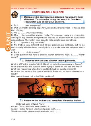SCIENCE AND TECHNOLOGY
5
138
UNIT
LISTENING SKILL BUILDER
1. Complete the conversation between two people from
different IT companies using the words in brackets.
Then listen and check your answers.
A: So 1. ....... (your company)?
B: Well, we mostly develop apps for Apple and Android devices - iPhones, that
kind of thing.
A: And 2. ....... (your customers)?
B: Mm___ they could be anyone, really. For example, many are companies,
wanting an app to show their products. We also do a lot of work for educational
organisations. They often want apps to help people learn something.
A: 3. ....... (produce any hardware)?
B: No, that’s a very different field. All our products are software. But we do
work closely with hardware manufacturers to make sure our software works
well.
A: And 4. ....... (future plans)?
B: Good question! We have a product launch tomorrow night. 5. ....... (want/
come)?
2. Listen to the talk and answer these questions.
What is Will’s (the speaker’s) job title at his petroleum company in Brunei?
What problem has the speaker been trying to solve for the last few years?
What was happening when Steve suddenly had his eureka moment?
What was the name of the type of drill that Steve and his team invented as a
result?
How does this new drill solve Will’s problem?
3. Listen to the lecture and complete the notes below.
Historical uses of Wind Power
Ancient China: windmills were used to 1 ....... .
Ancient Persia: farmers used wind power to 2 ....... .
The Netherlands: people used windmills to 3 ....... .
LISTENING SKILL BUILDER
Право для безоплатного розміщення підручника в мережі Інтернет має
Міністерство освіти і науки України http://mon.gov.ua/ та Інститут модернізації змісту освіти https://imzo.gov.ua
 